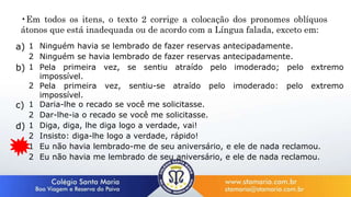 a) 1 Ninguém havia se lembrado de fazer reservas antecipadamente.
2 Ninguém se havia lembrado de fazer reservas antecipadamente.
b) 1 Pela primeira vez, se sentiu atraído pelo imoderado; pelo extremo
impossível.
2 Pela primeira vez, sentiu-se atraído pelo imoderado: pelo extremo
impossível.
c) 1 Daria-lhe o recado se você me solicitasse.
2 Dar-lhe-ia o recado se você me solicitasse.
d) 1 Diga, diga, lhe diga logo a verdade, vai!
2 Insisto: diga-lhe logo a verdade, rápido!
e) 1 Eu não havia lembrado-me de seu aniversário, e ele de nada reclamou.
2 Eu não havia me lembrado de seu aniversário, e ele de nada reclamou.
•Em todos os itens, o texto 2 corrige a colocação dos pronomes oblíquos
átonos que está inadequada ou de acordo com a Língua falada, exceto em:
 