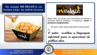 Nesse caso, de acordo com a gramática normativa, o
pronome deveria obedecer à sequência: verbo +
pronome complemento.
Por que o autor optou pelo desvio dessa regra?

__________________________________________
_________________________________________
_________________________________________
Na oração ME BELISCA , os
termos estão na ordem inversa.
O autor escolheu a linguagem
informal para se aproximar do
público-alvo.
 
