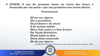  (ENEM) O uso do pronome átono no início das frases é
destacado por um poeta e por um gramático nos textos abaixo.
Pronominais
Dê-me um cigarro
Diz a gramática
Do professor e do aluno
E do mulato sabido
Mas o bom negro e o bom branco
Da Nação Brasileira
Dizem todos os dias
Deixa disso camarada
Me dá um cigarro.
(ANDRADE, Oswald de. Seleção de textos. São Paulo: Nova Cultural, 1988.)
 