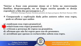 “Iniciar a frase com pronome átono só é lícito na conversação
familiar, despreocupada, ou na língua escrita quando se deseja
reproduzir a fala dos personagens (...)”.
(CEGALLA. Domingos Paschoal. Novíssima gramática da língua portuguesa. São Paulo: Nacional, 1980.)
 Comparando a explicação dada pelos autores sobre essa regra,
pode-se afirmar que ambos
a) condenam essa regra gramatical.
b) relativizam essa regra gramatical.
c) criticam a presença de regras na gramática.
d) afirmam que não há regras para uso de pronomes.
e) acreditam que apenas os esclarecidos sabem essa regra.
 