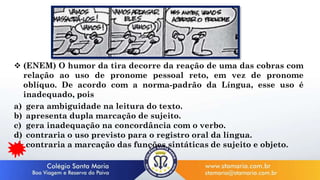  (ENEM) O humor da tira decorre da reação de uma das cobras com
relação ao uso de pronome pessoal reto, em vez de pronome
oblíquo. De acordo com a norma-padrão da Língua, esse uso é
inadequado, pois
a) gera ambiguidade na leitura do texto.
b) apresenta dupla marcação de sujeito.
c) gera inadequação na concordância com o verbo.
d) contraria o uso previsto para o registro oral da língua.
e) contraria a marcação das funções sintáticas de sujeito e objeto.
 