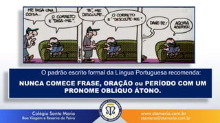 O padrão escrito formal da Língua Portuguesa recomenda:
NUNCA COMECE FRASE, ORAÇÃO ou PERÍODO COM UM
PRONOME OBLÍQUO ÁTONO.
 