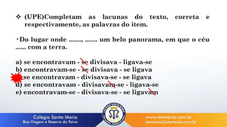  (UPE)Completam as lacunas do texto, correta e
respectivamente, as palavras do item.
•Do lugar onde ......., ....... um belo panorama, em que o céu
...... com a terra.
a) se encontravam - se divisava - ligava-se
b) encontravam-se - se divisava - se ligava
c) se encontravam - divisava-se - se ligava
d) se encontravam - divisavam-se - ligava-se
e) encontravam-se - divisava-se - se ligavam
 
