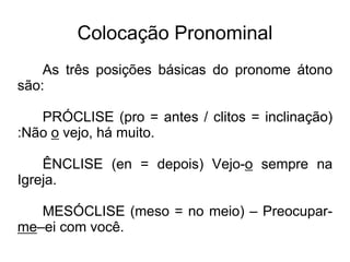 Colocação Pronominal
As três posições básicas do pronome átono
são:
PRÓCLISE (pro = antes / clitos = inclinação)
:Não o vejo, há muito.
ÊNCLISE (en = depois) Vejo-o sempre na
Igreja.
MESÓCLISE (meso = no meio) – Preocupar-
me–ei com você.
 