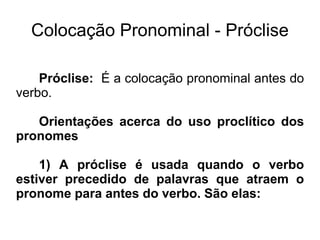 Colocação Pronominal - Próclise
Próclise: É a colocação pronominal antes do
verbo.
Orientações acerca do uso proclítico dos
pronomes
1) A próclise é usada quando o verbo
estiver precedido de palavras que atraem o
pronome para antes do verbo. São elas:
 