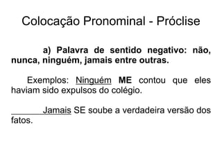 Colocação Pronominal - Próclise
a) Palavra de sentido negativo: não,
nunca, ninguém, jamais entre outras.
Exemplos: Ninguém ME contou que eles
haviam sido expulsos do colégio.
Jamais SE soube a verdadeira versão dos
fatos.
 