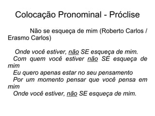 Colocação Pronominal - Próclise
Não se esqueça de mim (Roberto Carlos /
Erasmo Carlos)
Onde você estiver, não SE esqueça de mim.
Com quem você estiver não SE esqueça de
mim
Eu quero apenas estar no seu pensamento
Por um momento pensar que você pensa em
mim
Onde você estiver, não SE esqueça de mim.
 