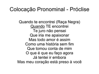 Colocação Pronominal - Próclise
Quando te encontrei (Raça Negra)
Quando TE encontrei
Te juro não pensei
Que iria me apaixonar
Mas todo amor é assim
Como uma história sem fim
Que tomou conta de mim
O que é que eu faço agora
Já tentei ir embora
Mas meu coração está preso à você
 