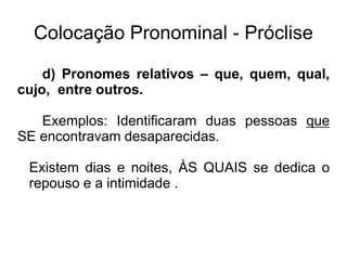 Colocação Pronominal - Próclise
d) Pronomes relativos – que, quem, qual,
cujo, entre outros.
Exemplos: Identificaram duas pessoas que
SE encontravam desaparecidas.
Existem dias e noites, ÀS QUAIS se dedica o
repouso e a intimidade .
 