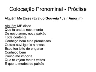 Colocação Pronominal - Próclise
Alguém Me Disse (Evaldo Gouveia / Jair Amorim)
Alguém ME disse
Que tu andas novamente
De novo amor, nova paixão
Toda contente
Conheço bem tuas promessas
Outras ouvi iguais a essas
Esse teu jeito de enganar
Conheço bem
Pouco me importa
Que te vejam tantas vezes
E que tu mudes de paixão
 
