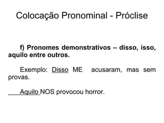 Colocação Pronominal - Próclise
f) Pronomes demonstrativos – disso, isso,
aquilo entre outros.
Exemplo: Disso ME acusaram, mas sem
provas.
Aquilo NOS provocou horror.
 