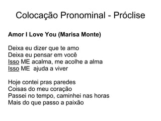 Colocação Pronominal - Próclise
Amor I Love You (Marisa Monte)
Deixa eu dizer que te amo
Deixa eu pensar em você
Isso ME acalma, me acolhe a alma
Isso ME ajuda a viver
Hoje contei pras paredes
Coisas do meu coração
Passei no tempo, caminhei nas horas
Mais do que passo a paixão
 