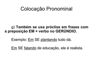 Colocação Pronominal
g) Também se usa próclise em frases com
a preposição EM + verbo no GERÚNDIO.
Exemplo: Em SE plantando tudo dá.
Em SE falando de educação, ele é realista.
 