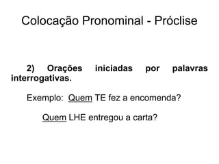 Colocação Pronominal - Próclise
2) Orações iniciadas por palavras
interrogativas.
Exemplo: Quem TE fez a encomenda?
Quem LHE entregou a carta?
 