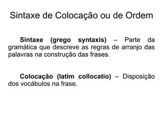 Sintaxe de Colocação ou de Ordem
Sintaxe (grego syntaxis) – Parte da
gramática que descreve as regras de arranjo das
palavras na construção das frases.
Colocação (latim collocatio) – Disposição
dos vocábulos na frase.
 