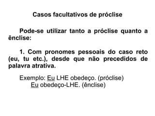 Casos facultativos de próclise
Pode-se utilizar tanto a próclise quanto a
ênclise:
1. Com pronomes pessoais do caso reto
(eu, tu etc.), desde que não precedidos de
palavra atrativa.
Exemplo: Eu LHE obedeço. (próclise)
Eu obedeço-LHE. (ênclise)
 