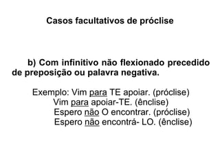Casos facultativos de próclise
b) Com infinitivo não flexionado precedido
de preposição ou palavra negativa.
Exemplo: Vim para TE apoiar. (próclise)
Vim para apoiar-TE. (ênclise)
Espero não O encontrar. (próclise)
Espero não encontrá- LO. (ênclise)
 
