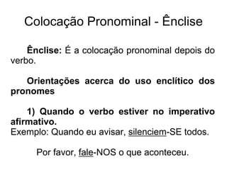 Colocação Pronominal - Ênclise
Ênclise: É a colocação pronominal depois do
verbo.
Orientações acerca do uso enclítico dos
pronomes
1) Quando o verbo estiver no imperativo
afirmativo.
Exemplo: Quando eu avisar, silenciem-SE todos.
Por favor, fale-NOS o que aconteceu.
 