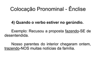 Colocação Pronominal - Ênclise
4) Quando o verbo estiver no gerúndio.
Exemplo: Recusou a proposta fazendo-SE de
desentendida.
Nosso parentes do interior chegaram ontem,
trazendo-NOS muitas notícias da família.
 
