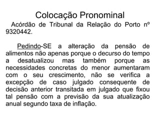 Colocação Pronominal
Acórdão de Tribunal da Relação do Porto nº
9320442.
Pedindo-SE a alteração da pensão de
alimentos não apenas porque o decurso do tempo
a desatualizou mas também porque as
necessidades concretas do menor aumentaram
com o seu crescimento, não se verifica a
excepção de caso julgado consequente de
decisão anterior transitada em julgado que fixou
tal pensão com a previsão da sua atualização
anual segundo taxa de inflação.
 