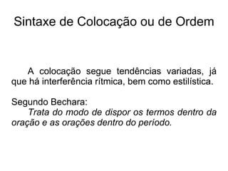 Sintaxe de Colocação ou de Ordem
A colocação segue tendências variadas, já
que há interferência rítmica, bem como estilística.
Segundo Bechara:
Trata do modo de dispor os termos dentro da
oração e as orações dentro do período.
 