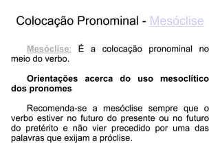 Colocação Pronominal - Mesóclise
Mesóclise: É a colocação pronominal no
meio do verbo.
Orientações acerca do uso mesoclítico
dos pronomes
Recomenda-se a mesóclise sempre que o
verbo estiver no futuro do presente ou no futuro
do pretérito e não vier precedido por uma das
palavras que exijam a próclise.
 