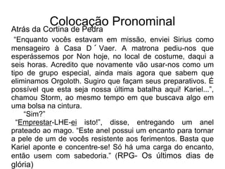 Colocação Pronominal
Atrás da Cortina de Pedra
“Enquanto vocês estavam em missão, enviei Sirius como
mensageiro à Casa D´Vaer. A matrona pediu-nos que
esperássemos por Non hoje, no local de costume, daqui a
seis horas. Acredito que novamente vão usar-nos como um
tipo de grupo especial, ainda mais agora que sabem que
eliminamos Orgoloth. Sugiro que façam seus preparativos. É
possível que esta seja nossa última batalha aqui! Kariel...”,
chamou Storm, ao mesmo tempo em que buscava algo em
uma bolsa na cintura.
“Sim?”
“Emprestar-LHE-ei isto!”, disse, entregando um anel
prateado ao mago. “Este anel possui um encanto para tornar
a pele de um de vocês resistente aos ferimentos. Basta que
Kariel aponte e concentre-se! Só há uma carga do encanto,
então usem com sabedoria.” (RPG- Os últimos dias de
glória)
 
