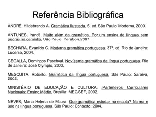 Referência Bibliográfica
ANDRÉ, Hildebrando A. Gramática Ilustrada. 5. ed. São Paulo: Moderna, 2000.
ANTUNES, Irandé. Muito além da gramática. Por um ensino de línguas sem
pedras no caminho. São Paulo: Parábola,2007.
BECHARA. Evanildo C. Moderna gramática portuguesa. 37ª. ed. Rio de Janeiro:
Lucerna, 2004.
CEGALLA, Domingos Paschoal. Novíssima gramática da língua portuguesa. Rio
de Janeiro: José Olympio, 2003.
MESQUITA, Roberto. Gramática da língua portuguesa. São Paulo: Saraiva,
2002.
MINISTÉRIO DE EDUCAÇÃO E CULTURA. .Parâmetros Curriculares
Nacionais: Ensino Médio. Brasília: MEC/SEF, 2002.
NEVES, Maria Helena de Moura. Que gramática estudar na escola? Norma e
uso na língua portuguesa. São Paulo: Contexto: 2004.
 