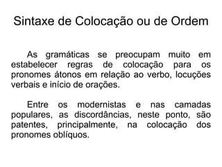 Sintaxe de Colocação ou de Ordem
As gramáticas se preocupam muito em
estabelecer regras de colocação para os
pronomes átonos em relação ao verbo, locuções
verbais e início de orações.
Entre os modernistas e nas camadas
populares, as discordâncias, neste ponto, são
patentes, principalmente, na colocação dos
pronomes oblíquos.
 