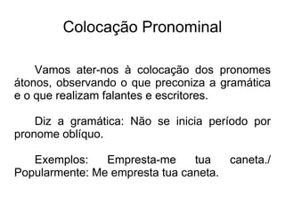 Colocação Pronominal
Vamos ater-nos à colocação dos pronomes
átonos, observando o que preconiza a gramática
e o que realizam falantes e escritores.
Diz a gramática: Não se inicia período por
pronome oblíquo.
Exemplos: Empresta-me tua caneta./
Popularmente: Me empresta tua caneta.
 