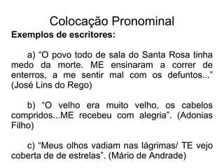 Colocação Pronominal
Exemplos de escritores:
a) “O povo todo de sala do Santa Rosa tinha
medo da morte. ME ensinaram a correr de
enterros, a me sentir mal com os defuntos...”
(José Lins do Rego)
b) “O velho era muito velho, os cabelos
compridos...ME recebeu com alegria”. (Adonias
Filho)
c) “Meus olhos vadiam nas lágrimas/ TE vejo
coberta de de estrelas”. (Mário de Andrade)
 