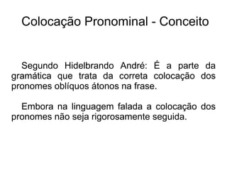 Colocação Pronominal - Conceito
Segundo Hidelbrando André: É a parte da
gramática que trata da correta colocação dos
pronomes oblíquos átonos na frase.
Embora na linguagem falada a colocação dos
pronomes não seja rigorosamente seguida.
 