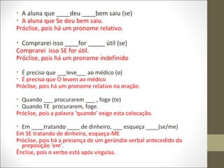• A aluna que ____deu ____bem saiu (se)
• A aluna que Se deu bem saiu.
Próclise, pois há um pronome relativo.
• Comprarei isso ____for _____ útil (se)
Comprarei isso SE for útil.
Próclise, pois há um pronome indefinido
• É preciso que ___leve___ ao médico (o)
• É preciso que O levem ao médico
Próclise, pois há um pronome relativo na oração.
• Quando ___ procurarem ___ , foge (te)
• Quando TE procurarem, foge.
Próclise, pois a palavra ‘quando’ exige esta colocação.
• Em ____tratando ____ de dinheiro, ___ esqueça ____(se/me)
Em SE tratando de dinheiro, esqueça-ME
Próclise, pois há a presença de um gerúndio verbal antecedido da
preposição ‘em’.
Ênclise, pois o verbo está após vírgulas.

 