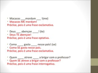 • Macacos ___mordam ___ !(me)
• Macacos ME mordam!
Próclise, pois é uma frase exclamativa.
• Deus ___ abençoe ____! (te)
• Deus TE abençoe!
Próclise, pois é uma frase optativa.
• Como ____ gasta ____ nesse país! (se)
• Como SE gasta nesse país.
Próclise, pois é uma frase exclamativa.
• Quem ____ atreve ____ a brigar com o professor?
• Quem SE atreve a brigar com o professor?
Próclise, pois é uma frase interrogativa.

 