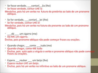 • Se fosse verdade, ___contar(__)ia (lhe)
• Se fosse verdade, contar-LHE-ia
Mesóclise, pois há um verbo no futuro do pretérito ao lado de um pronome
oblíquo.
• Se for verdade, ___contar(__)ei (lhe)
• Se for verdade, contar-LHE-ei
Mesóclise, pois há um verbo no futuro do presente ao lado de um pronome
oblíquo.
• ___dá ___ um cigarro (me)
• Dá-ME um cigarro.
Ênclise, pois pronome oblíquo não pode começar frases ou orações.
• Quando chegar, ___conte ___tudo (me)
• Quando chegar, conte-ME tudo
• Ênclise, pois está após a vírgula o verbo e pronome oblíquo não pode começar
frases ou orações.
• Espero ___roubar ___ um beijo (lhe)
• Espero roubar-LHE um beijo.
• Ênclise, pois há um verbo no infinitivo ao lado de um pronome oblíquo.

 