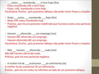 • ___estou ___ mandando ___ o livro hoje (lhe)
• Estou mandando-LHE o livro hoje.
• Estou -LHE mandando o livro hoje.
Facultativo, Ênclise , pois pronome oblíquo não pode iniciar frases e orações.
• Nada ___estou ___mandando ___hoje (lhe)
• Nada LHE estou mandando hoje.
• Próclise, pois há um pronome indefinido que funciona como uma partícula
negativa.
• Haviam ___oferecido ___um emprego (me)
• Haviam-ME oferecido um emprego.
• Haviam oferecido-ME um emprego.
Facultativo, Ênclise , pois pronome oblíquo não pode iniciar frases e orações
• Não ___haviam ___oferecido ___nada (me)
Não ME haviam oferecido nada.
Próclise, pois há uma partícula negativa.
• A mulher há de ___acostumar ___ao sofrimento (se)
A mulher há de acostumar-SE ao sofrimento.
Ênclise, pois há um verbo no infinitivo ao lado de um pronome oblíquo.

 