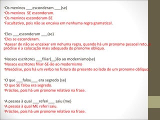 •Os meninos ___esconderam ___(se)
•Os meninos SE esconderam.
•Os meninos esconderam-SE
•Facultativo, pois não se encaixa em nenhuma regra gramatical.
•Eles ___esconderam ___(se)
•Eles se esconderam.
•Apesar de não se encaixar em nehuma regra, quando há um pronome pessoal reto, a
próclise é a colocação mais adequada do pronome oblíquo.
•Nossos escritores ___filiar(__)ão ao modernismo(se)
•Nossos escritores filiar-SE-ão ao modernismo
•Mesóclise, pois há um verbo no futuro do presente ao lado de um pronome oblíquo.
•O que ___falou___ era segredo (se)
•O que SE falou era segredo.
•Próclise, pois há um pronome relativo na frase.
•A pessoa à qual ___referi___ saiu (me)
•A pessoa à qual ME referi saiu.
•Próclise, pois há um pronome relativo na frase.

 