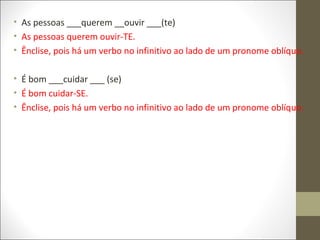 • As pessoas ___querem __ouvir ___(te)
• As pessoas querem ouvir-TE.
• Ênclise, pois há um verbo no infinitivo ao lado de um pronome oblíquo.
• É bom ___cuidar ___ (se)
• É bom cuidar-SE.
• Ênclise, pois há um verbo no infinitivo ao lado de um pronome oblíquo.

 