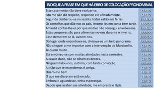 INDIQUE	A	FRASE	EM	QUE	HÁ	ERRO	DE	COLOCAÇÃO	PRONOMINAL	
Este	casamento	não	deve	realizar-se.
Isto	me	não	diz	respeito,	responde	ele	afetadamente.
Segundo	deliberou-se	na	sessão,	todos	estão	em	férias.
Os	conselhos	que	dão-nos	os	pais,	levamo-los	em	conta	bem	tarde.
Amanhã	contar-lhe-ei	por	que	motivo	não	consegui	envolver-me.
Estas	conservas	são	para	alimentarmo-nos	durante	o	inverno.
Caso	demorem-se	lá,	avisem-nos.
Do	lugar	onde	encontrava-se,	divisava-se	um	belo	panorama.
Não	cheguei	a	me	importar	com	a	intervenção	de	Marcionílio.
Te	quero	muito.
Ela	envolveu-se	com	muitas	atividades	neste	semestre.
A	cavalo	dado,	não	se	olham	os	dentes.
Ninguém	falou-nos,	outrora,	com	tanta	convicção.
A	mão	que	te	estendemos	é	amiga.
Quero-lhe	bem.
O	que	me	disseram	está	errado.
Embora	o	aguardasse,	tinha	esperanças.
Depois	que	acabar	sua	atividade,	me	empresta	o	lápis.
CERTO
CERTO
ERRADO
ERRADO
ERRADO
ERRADO
ERRADO
ERRADO
CERTO
ERRADO
CERTO
CERTO
ERRADO
CERTO
CERTO
CERTO
CERTO
ERRADO
 