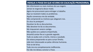 INDIQUE	A	FRASE	EM	QUE	HÁ	ERRO	DE	COLOCAÇÃO	PRONOMINAL	
Me	informaram	os	reais	motivos	de	sua	viagem.
Jamais	te	enganaria	desse	modo.
Agora	me	procuraram	para	entregar	o	trabalho.
Aqui	se	resolvem	todos	os	problemas.
Aquilo	convenceu-me	da	verdade.
Não	compreendi	os	motivos	que	alegaram-nos.
Os	céus	te	protejam!
Devolver-te-ão	os	documentos.
Não	devolver-te-ão	os	documentos.
Me	impuseram	severo	castigo.
Não	quebra-se	a	palavra	empenhada.
Amanhã	contar-lhe-ei	o	grande	segredo.
Tudo	se	acaba	com	a	morte,	menos	a	saudade.
Ele	estava	preparando-se	para	cursar	Direito.
João	tem	interessado-se	pelas	ciências	humanas.
Vive-se	de	brisa.
Tudo	me	era	completamente	indiferente.
Ela	não	me	deixou	concluir	a	frase.
 
