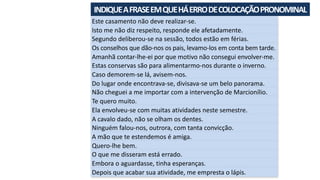 INDIQUE	A	FRASE	EM	QUE	HÁ	ERRO	DE	COLOCAÇÃO	PRONOMINAL	
Este	casamento	não	deve	realizar-se.
Isto	me	não	diz	respeito,	responde	ele	afetadamente.
Segundo	deliberou-se	na	sessão,	todos	estão	em	férias.
Os	conselhos	que	dão-nos	os	pais,	levamo-los	em	conta	bem	tarde.
Amanhã	contar-lhe-ei	por	que	motivo	não	consegui	envolver-me.
Estas	conservas	são	para	alimentarmo-nos	durante	o	inverno.
Caso	demorem-se	lá,	avisem-nos.
Do	lugar	onde	encontrava-se,	divisava-se	um	belo	panorama.
Não	cheguei	a	me	importar	com	a	intervenção	de	Marcionílio.
Te	quero	muito.
Ela	envolveu-se	com	muitas	atividades	neste	semestre.
A	cavalo	dado,	não	se	olham	os	dentes.
Ninguém	falou-nos,	outrora,	com	tanta	convicção.
A	mão	que	te	estendemos	é	amiga.
Quero-lhe	bem.
O	que	me	disseram	está	errado.
Embora	o	aguardasse,	tinha	esperanças.
Depois	que	acabar	sua	atividade,	me	empresta	o	lápis.
 