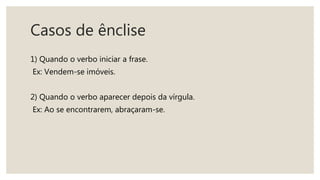 Casos de ênclise
1) Quando o verbo iniciar a frase.
Ex: Vendem-se imóveis.
2) Quando o verbo aparecer depois da vírgula.
Ex: Ao se encontrarem, abraçaram-se.
 