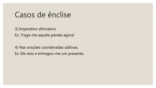 Casos de ênclise
3) Imperativo afirmativo
Ex: Traga-me aquela panela agora!
4) Nas orações coordenadas aditivas.
Ex: Ele veio e entregou-me um presente.
 