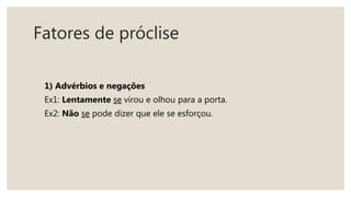 Fatores de próclise
1) Advérbios e negações
Ex1: Lentamente se virou e olhou para a porta.
Ex2: Não se pode dizer que ele se esforçou.
 