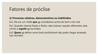 Fatores de próclise
2) Pronomes relativos, demonstrativos ou indefinidos
Ex1: Ele era um chefe que se considerava acima do bem e do mal.
Ex2: Quando chamei Paulo e Pedro, eles tiveram reações diferentes: este
correu e aquele se escondeu.
Ex3: Quem se define como bom profissional não pode chegar atrasado
nas reuniões.
 