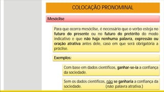 Mesóclise
COLOCAÇÃO PRONOMINAL
Para que ocorra mesóclise, é necessário que o verbo esteja no
futuro do presente ou no futuro do pretérito do modo
indicativo e que não haja nenhuma palavra, expressão ou
oração atrativa antes dele, caso em que será obrigatória a
próclise.
Exemplos:
Com base em dados científicos, ganhar-se-ia a confiança
da sociedade.
Sem os dados científicos, não se ganharia a confiança da
sociedade. (não: palavra atrativa.)
 