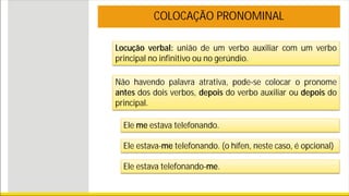 Locução verbal: união de um verbo auxiliar com um verbo
principal no infinitivo ou no gerúndio.
COLOCAÇÃO PRONOMINAL
Não havendo palavra atrativa, pode-se colocar o pronome
antes dos dois verbos, depois do verbo auxiliar ou depois do
principal.
Ele me estava telefonando.
Ele estava-me telefonando. (o hífen, neste caso, é opcional)
Ele estava telefonando-me.
 