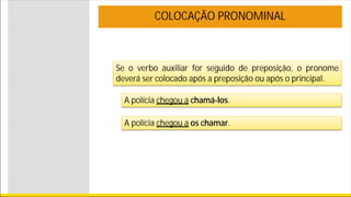 Se o verbo auxiliar for seguido de preposição, o pronome
deverá ser colocado após a preposição ou após o principal.
COLOCAÇÃO PRONOMINAL
A polícia chegou a chamá-los.
A polícia chegou a os chamar.
 