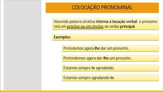 Havendo palavra atrativa interna à locução verbal, o pronome
virá em próclise ou em ênclise ao verbo principal.
COLOCAÇÃO PRONOMINAL
Exemplos:
Pretedemos agora lhe dar um presente.
Pretendemos agora dar-lhe um presente.
Estamos sempre te agradando.
Estamos sempre agradando-te.
 