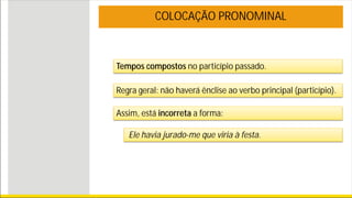 Tempos compostos no particípio passado.
COLOCAÇÃO PRONOMINAL
Regra geral: não haverá ênclise ao verbo principal (particípio).
Assim, está incorreta a forma:
Ele havia jurado-me que viria à festa.
 